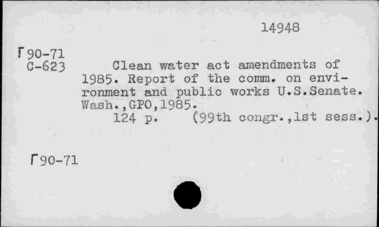 ﻿14948
f 90-71
C-623 Clean water act amendments of 1985. Report of the comm, on environment and public works U.S.Senate. Wash.,GPO,1985.
124 p. (99th congr.,lst sess.).
r 90-71